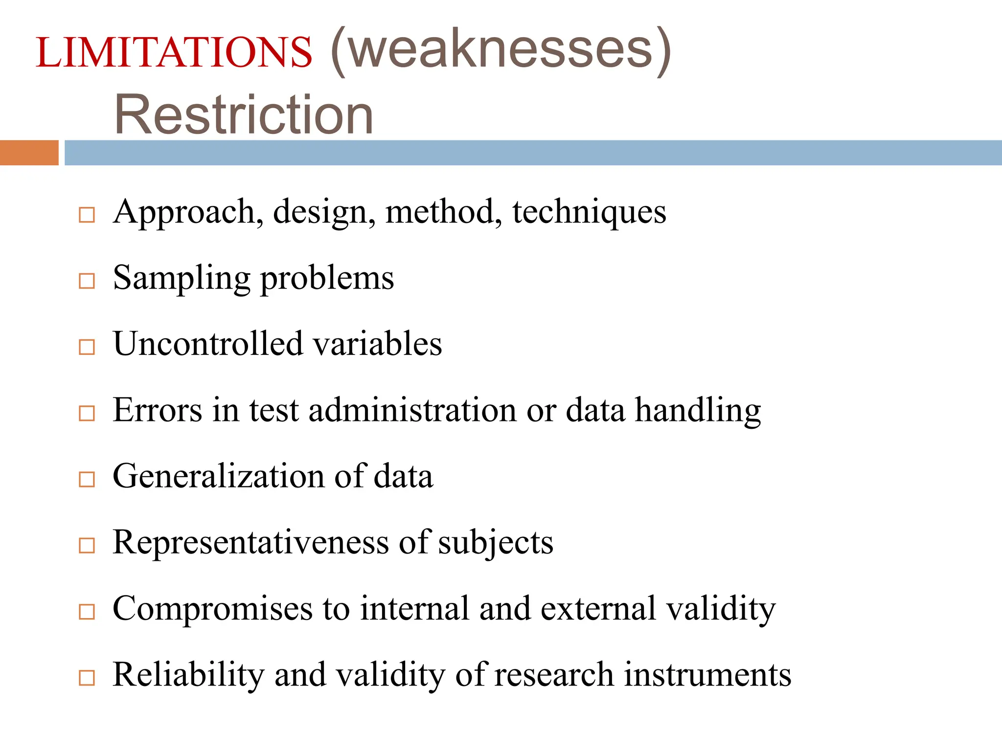 LIMITATIONS (weaknesses)
Restriction
 Approach, design, method, techniques
 Sampling problems
 Uncontrolled variables
 Errors in test administration or data handling
 Generalization of data
 Representativeness of subjects
 Compromises to internal and external validity
 Reliability and validity of research instruments
 