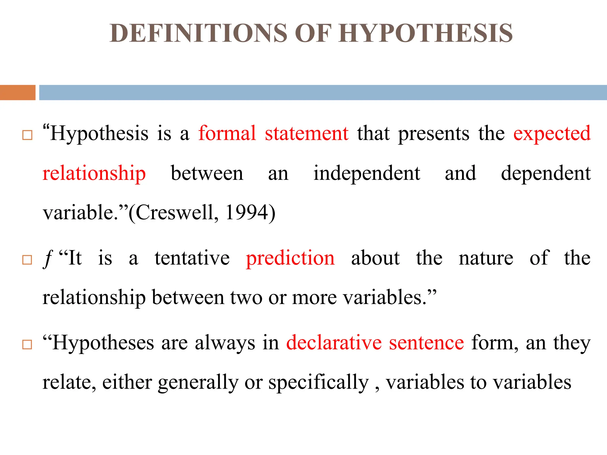 DEFINITIONS OF HYPOTHESIS
 “Hypothesis is a formal statement that presents the expected
relationship between an independent and dependent
variable.”(Creswell, 1994)
 ƒ “It is a tentative prediction about the nature of the
relationship between two or more variables.”
 “Hypotheses are always in declarative sentence form, an they
relate, either generally or specifically , variables to variables
 