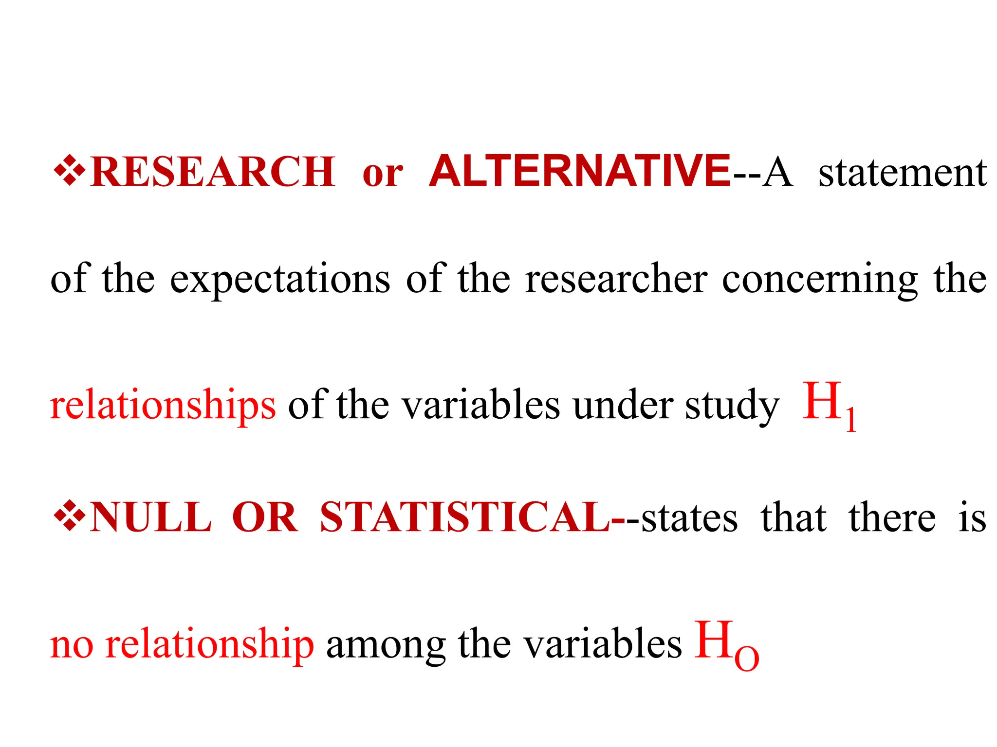 RESEARCH or ALTERNATIVE--A statement
of the expectations of the researcher concerning the
relationships of the variables under study H1
NULL OR STATISTICAL--states that there is
no relationship among the variables HO
 
