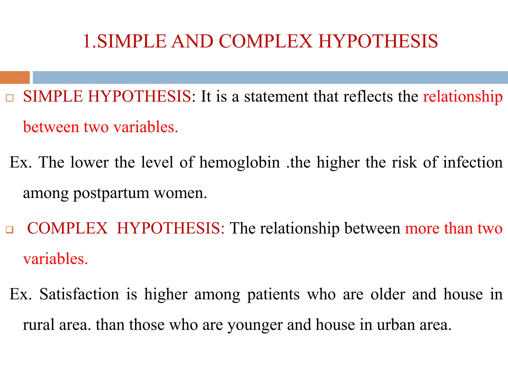 1.SIMPLE AND COMPLEX HYPOTHESIS
 SIMPLE HYPOTHESIS: It is a statement that reflects the relationship
between two variables.
Ex. The lower the level of hemoglobin .the higher the risk of infection
among postpartum women.
 COMPLEX HYPOTHESIS: The relationship between more than two
variables.
Ex. Satisfaction is higher among patients who are older and house in
rural area. than those who are younger and house in urban area.
 