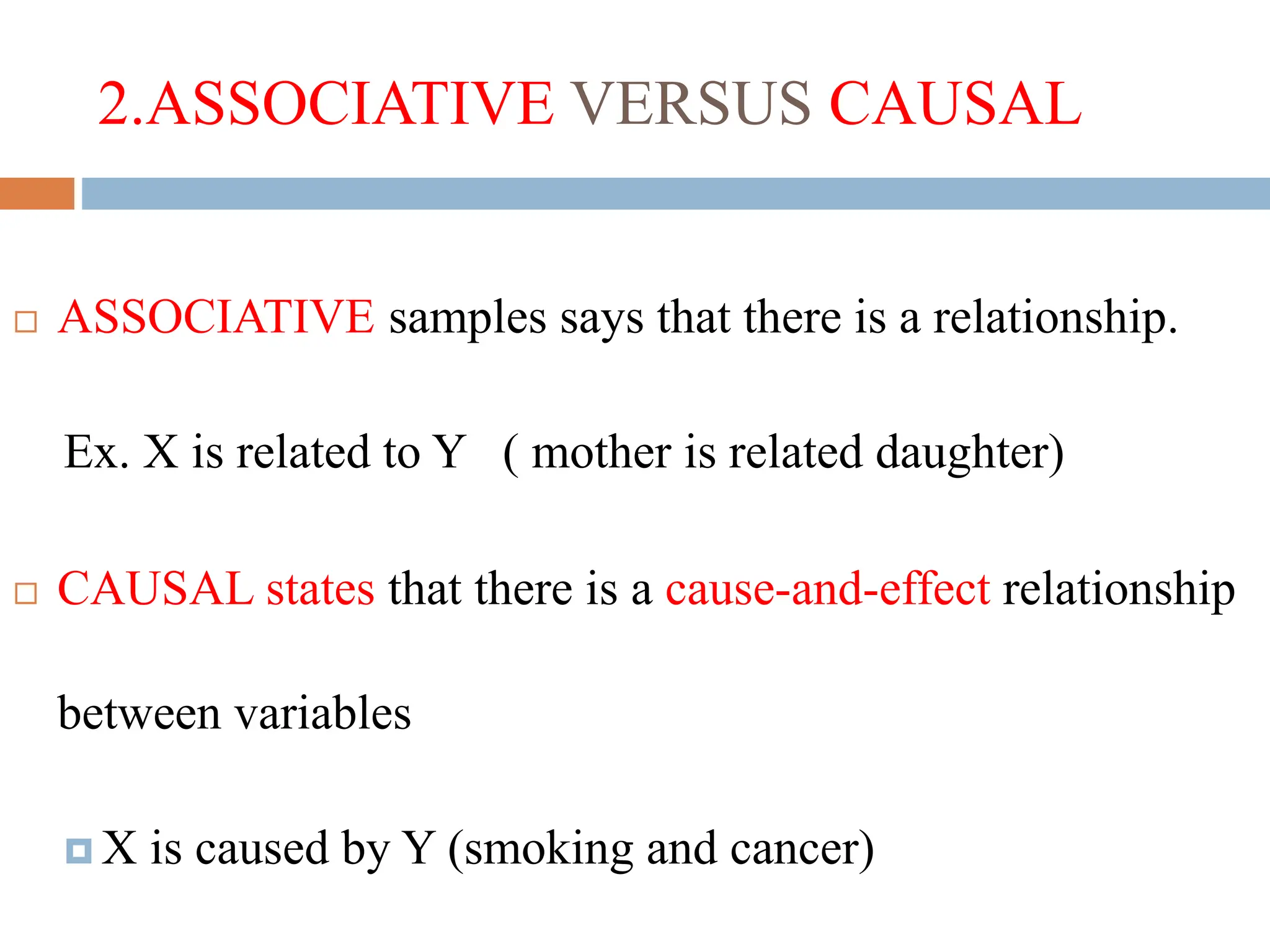 2.ASSOCIATIVE VERSUS CAUSAL
 ASSOCIATIVE samples says that there is a relationship.
Ex. X is related to Y ( mother is related daughter)
 CAUSAL states that there is a cause-and-effect relationship
between variables
 X is caused by Y (smoking and cancer)
 