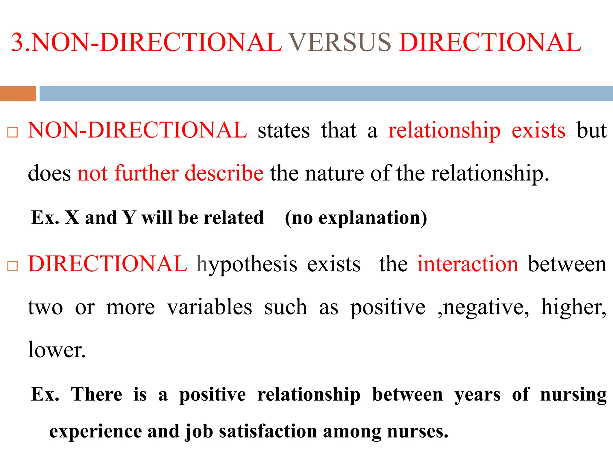 3.NON-DIRECTIONAL VERSUS DIRECTIONAL
 NON-DIRECTIONAL states that a relationship exists but
does not further describe the nature of the relationship.
Ex. X and Y will be related (no explanation)
 DIRECTIONAL hypothesis exists the interaction between
two or more variables such as positive ,negative, higher,
lower.
Ex. There is a positive relationship between years of nursing
experience and job satisfaction among nurses.
 