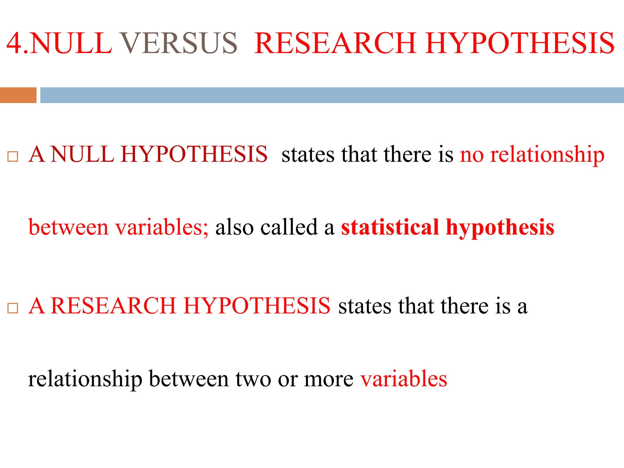 4.NULL VERSUS RESEARCH HYPOTHESIS
 A NULL HYPOTHESIS states that there is no relationship
between variables; also called a statistical hypothesis
 A RESEARCH HYPOTHESIS states that there is a
relationship between two or more variables
 