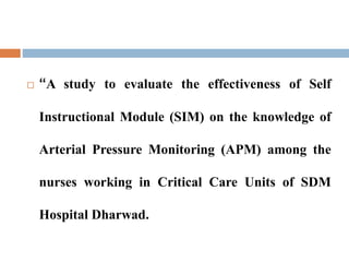  “A study to evaluate the effectiveness of Self
Instructional Module (SIM) on the knowledge of
Arterial Pressure Monitoring (APM) among the
nurses working in Critical Care Units of SDM
Hospital Dharwad.
 