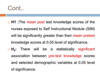 Cont..
 H1 :The mean post test knowledge scores of the
nurses exposed to Self Instructional Module (SIM)
will be significantly greater than their mean pretest
knowledge scores at 0.05 level of significance.
 H2: There will be a statistically significant
association between pre-test knowledge scores
and selected demographic variables at 0.05 level
of significance.
 