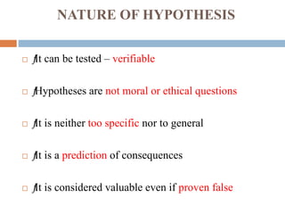 NATURE OF HYPOTHESIS
 ƒ
It can be tested – verifiable
 ƒ
Hypotheses are not moral or ethical questions
 ƒ
It is neither too specific nor to general
 ƒ
It is a prediction of consequences
 ƒ
It is considered valuable even if proven false
 