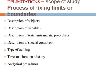 DELIMITATIONS – scope of study
Process of fixing limits or
boundaries
 Description of subjects
 Description of variables
 Description of tests, instruments, procedures
 Description of special equipment
 Type of training
 Time and duration of study
 Analytical procedures
 
