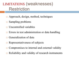 LIMITATIONS (weaknesses)
Restriction
 Approach, design, method, techniques
 Sampling problems
 Uncontrolled variables
 Errors in test administration or data handling
 Generalization of data
 Representativeness of subjects
 Compromises to internal and external validity
 Reliability and validity of research instruments
 
