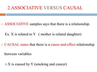 2.ASSOCIATIVE VERSUS CAUSAL
 ASSOCIATIVE samples says that there is a relationship.
Ex. X is related to Y ( mother is related daughter)
 CAUSAL states that there is a cause-and-effect relationship
between variables
 X is caused by Y (smoking and cancer)
 