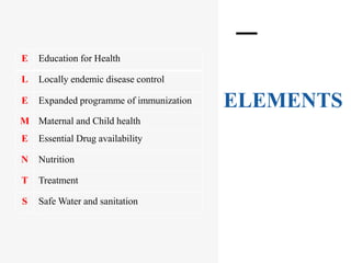 ELEMENTS
E Education for Health
L Locally endemic disease control
E Expanded programme of immunization
M Maternal and Child health
E Essential Drug availability
N Nutrition
T Treatment
S Safe Water and sanitation
 