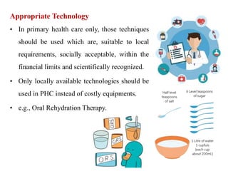 Appropriate Technology
• In primary health care only, those techniques
should be used which are, suitable to local
requirements, socially acceptable, within the
financial limits and scientifically recognized.
• Only locally available technologies should be
used in PHC instead of costly equipments.
• e.g., Oral Rehydration Therapy.
 