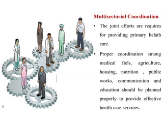 Multisectorial Coordination
• The joint efforts are requires
for providing primary helath
care.
• Proper coordination among
medical fiels, agriculture,
housing, nutrition , public
works, communication and
education should be planned
properly to provide effective
health care services.
 
