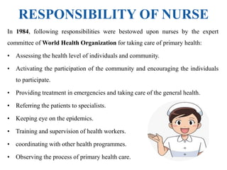 RESPONSIBILITY OF NURSE
In 1984, following responsibilities were bestowed upon nurses by the expert
committee of World Health Organization for taking care of primary health:
• Assessing the health level of individuals and community.
• Activating the participation of the community and encouraging the individuals
to participate.
• Providing treatment in emergencies and taking care of the general health.
• Referring the patients to specialists.
• Keeping eye on the epidemics.
• Training and supervision of health workers.
• coordinating with other health programmes.
• Observing the process of primary health care.
 