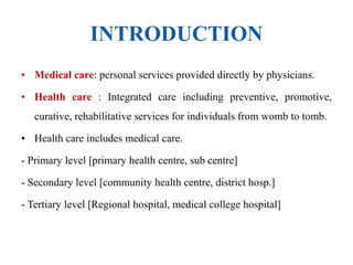 INTRODUCTION
• Medical care: personal services provided directly by physicians.
• Health care : Integrated care including preventive, promotive,
curative, rehabilitative services for individuals from womb to tomb.
• Health care includes medical care.
- Primary level [primary health centre, sub centre]
- Secondary level [community health centre, district hosp.]
- Tertiary level [Regional hospital, medical college hospital]
 