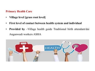 Primary Health Care
• Village level [grass root level]
• First level of contact between health system and individual
• Provided by –Village health guide Traditional birth attendant/dai
Anganwadi workers ASHA
 