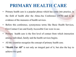 PRIMARY HEALTH CARE
• Primary health care is a popular phrase which has come into practice, in
the field of health after the Alma-Ata Conference (1978) and is an
evidence of the measures of health services.
• Before this conference, synonymous terms like Basic Health Services,
First Contact Care and Easily Accessible Care were in use.
• Primary health care is the first level of contact from which interaction
among individual, family and the health services begins.
• All the countries recognize the concept of primary health care.
• “Health For All” is not only an integral part of it, but also the key to
achieve this goal.
 