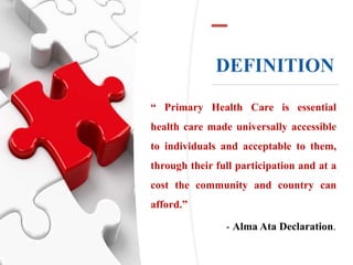 DEFINITION
“ Primary Health Care is essential
health care made universally accessible
to individuals and acceptable to them,
through their full participation and at a
cost the community and country can
afford.”
- Alma Ata Declaration.
 