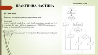 2.1 Умова задачі.
Визначити в скількох точках перетинаються два кола.
Вхідні дані
6 чисел x1, y1, r1, x2, y2, r2, де x1, y1, x2, y2 – координати центрів кіл, r1, r2 –
їх радіуси. Всі числа - дійсні, не перевищують 1000000000 за модулем, та
задані не більш ніж з 3 знаками після коми.
Вихідні дані
Виведіть одне число, кількість точок перетину. Якщо кількість точок безліч
виведіть −1
2.3 Блок-схема задачі.
ПРАКТИЧНА ЧАСТИНА
 