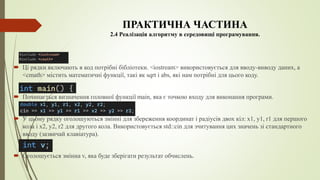 ПРАКТИЧНА ЧАСТИНА
2.4 Реалізація алгоритму в середовищі програмування.
 Ці рядки включають в код потрібні бібліотеки. <iostream> використовується для вводу-виводу даних, а
<cmath> містить математичні функції, такі як sqrt і abs, які нам потрібні для цього коду.
 Починається визначення головної функції main, яка є точкою входу для виконання програми.
 У цьому рядку оголошуються змінні для збереження координат і радіусів двох кіл: x1, y1, r1 для першого
кола і x2, y2, r2 для другого кола. Використовується std::cin для зчитування цих значень зі стандартного
вводу (зазвичай клавіатура).
 Оголошується змінна v, яка буде зберігати результат обчислень.
 