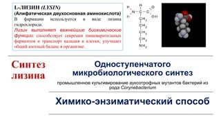 Синтез
лизина
Одноступенчатого
микробиологического синтез
промышленное культивирование ауксотрофных мутантов бактерий из
рода Corynebacterium
Химико-энзиматический способ
L-ЛИЗИН (LYSIN)
(Алифатическая двухосновная аминокислота)
В фармации используется в виде лизина
гидрохлорида.
Лизин выполняет важнейшие биохимические
функции: способствует секреции пищеварительных
ферментов и транспорт кальция в клетки, улучшает
общий азотный баланс в организме.
 