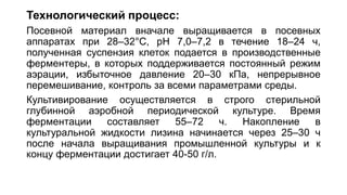 Технологический процесс:
Посевной материал вначале выращивается в посевных
аппаратах при 28–32°C, рН 7,0–7,2 в течение 18–24 ч,
полученная суспензия клеток подается в производственные
ферментеры, в которых поддерживается постоянный режим
аэрации, избыточное давление 20–30 кПа, непрерывное
перемешивание, контроль за всеми параметрами среды.
Культивирование осуществляется в строго стерильной
глубинной аэробной периодической культуре. Время
ферментации составляет 55–72 ч. Накопление в
культуральной жидкости лизина начинается через 25–30 ч
после начала выращивания промышленной культуры и к
концу ферментации достигает 40-50 г/л.
 