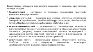 Коммерческие препараты аминокислот получают, в основном, при помощи
четырех методов:
• биологический – экстракция из белковых гидролизатов (растений,
животных, микроорганизмов);
• микробиологический – биосинтез или очистка продуктов метаболизма
бактерий – Corynebacterium, Brevi bacterium spp, (в частности, Brevibacterium
flavum), Bacillus, Aerobacter, Micobacterium, Eschirichia и др.;
• химико-энзиматический – энзиматическая трансформация химически
синтезированных предшественников аминокислот с образованием активных
L-изомеров (например, синтез аспарагиновой кислоты из фумаровой с
использованием клеток кишечной палочки и синтез L-фенилаланина из
коричной кислоты с использованием клеток дрожжей);
• химический синтез – использование тонкого органического синтеза.
Наиболее часто для получения аминокислот используют
микробиологический и химико-энзиматический методы.
 