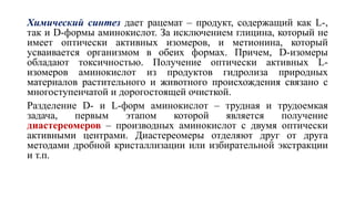 Химический синтез дает рацемат – продукт, содержащий как L-,
так и D-формы аминокислот. За исключением глицина, который не
имеет оптически активных изомеров, и метионина, который
усваивается организмом в обеих формах. Причем, D-изомеры
обладают токсичностью. Получение оптически активных L-
изомеров аминокислот из продуктов гидролиза природных
материалов растительного и животного происхождения связано с
многоступенчатой и дорогостоящей очисткой.
Разделение D- и L-форм аминокислот – трудная и трудоемкая
задача, первым этапом которой является получение
диастереомеров – производных аминокислот с двумя оптически
активными центрами. Диастереомеры отделяют друг от друга
методами дробной кристаллизации или избирательной экстракции
и т.п.
 