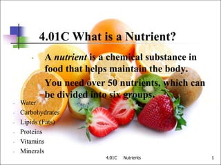 4.01C Nutrients 1
1
4.01C What is a Nutrient?
• A nutrient is a chemical substance in
food that helps maintain the body.
• You need over 50 nutrients, which can
be divided into six groups.
• Water
• Carbohydrates
• Lipids (Fats)
• Proteins
• Vitamins
• Minerals
 