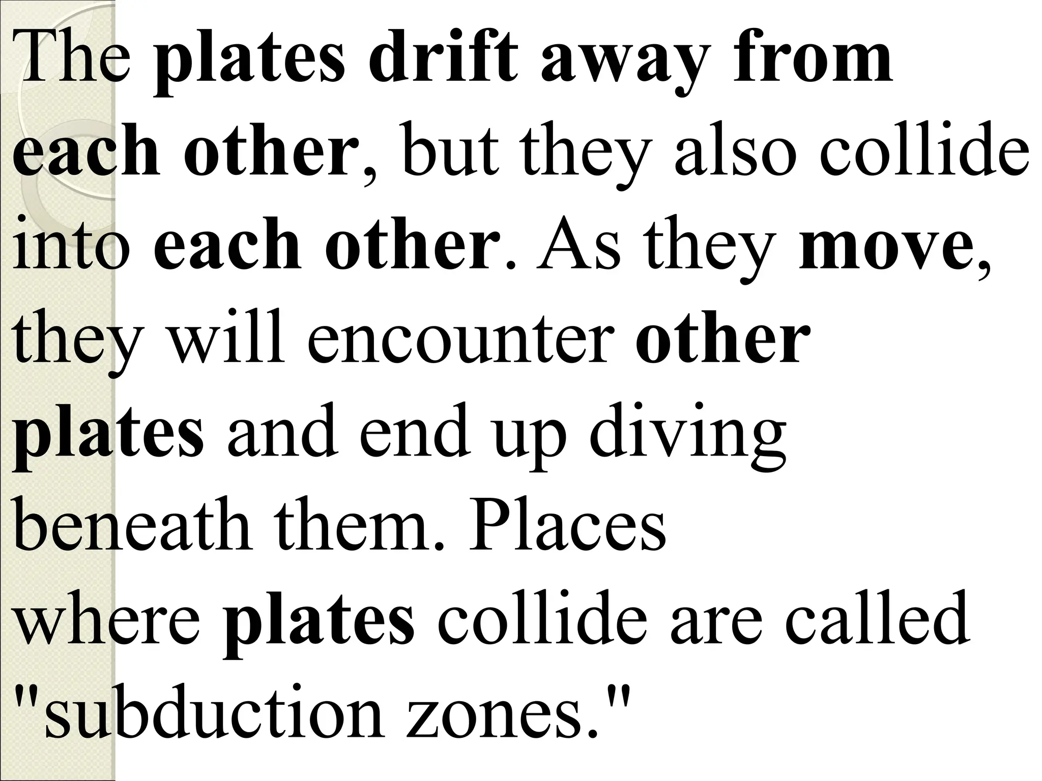The plates drift away from
each other, but they also collide
into each other. As they move,
they will encounter other
plates and end up diving
beneath them. Places
where plates collide are called
"subduction zones."
 