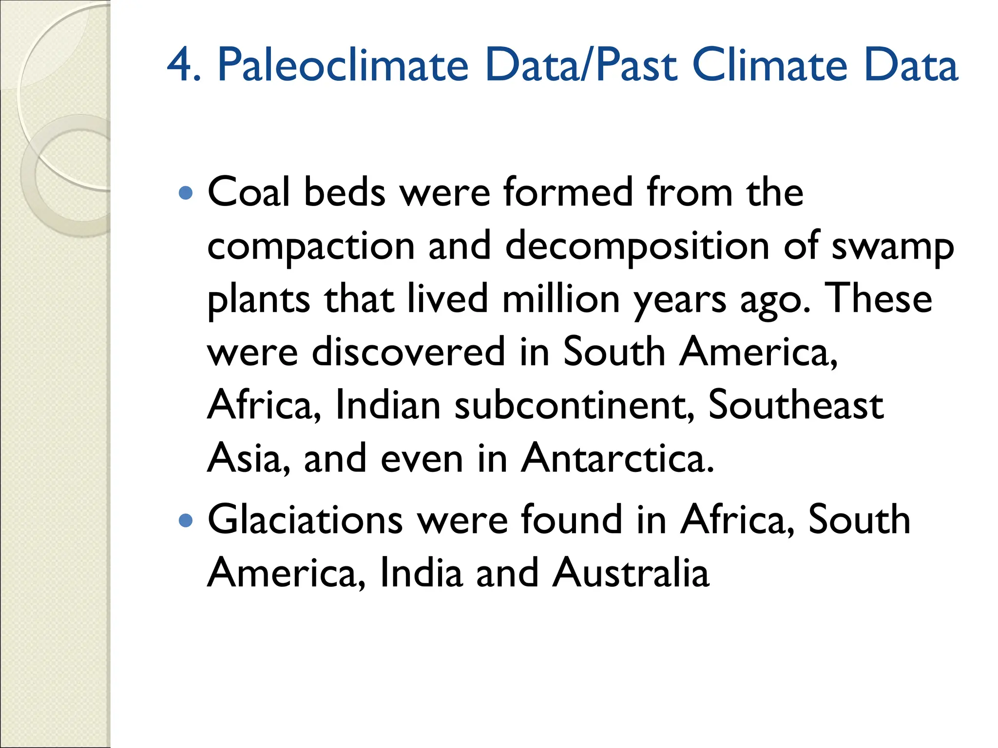 4. Paleoclimate Data/Past Climate Data
 Coal beds were formed from the
compaction and decomposition of swamp
plants that lived million years ago. These
were discovered in South America,
Africa, Indian subcontinent, Southeast
Asia, and even in Antarctica.
 Glaciations were found in Africa, South
America, India and Australia
 