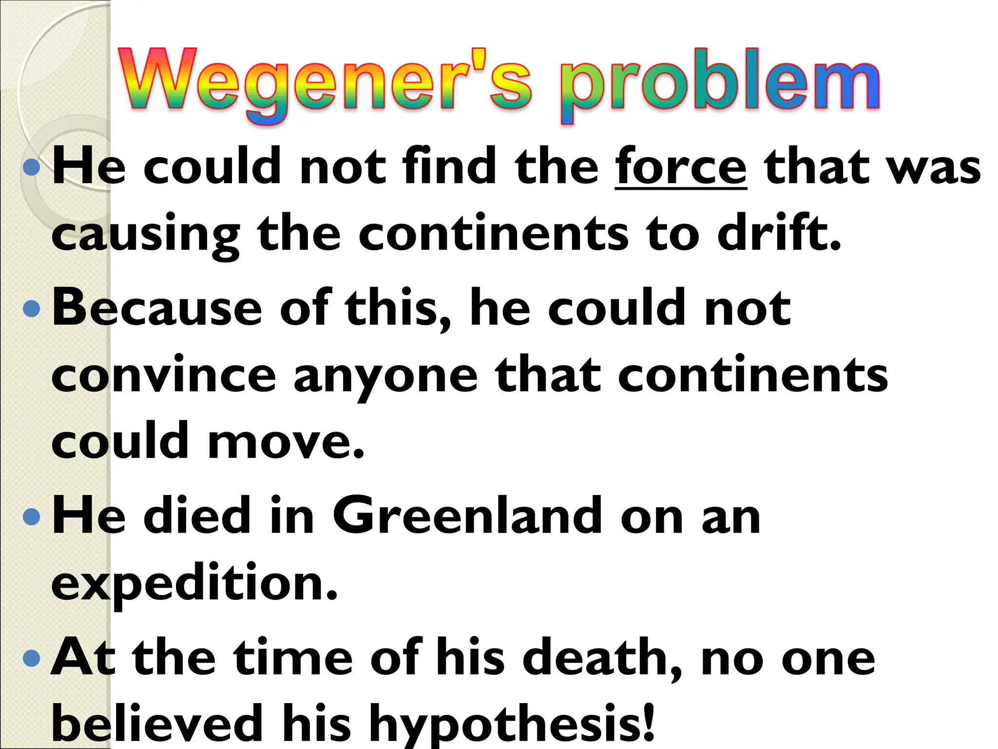 He could not find the force that was
causing the continents to drift.
Because of this, he could not
convince anyone that continents
could move.
He died in Greenland on an
expedition.
At the time of his death, no one
believed his hypothesis!
 