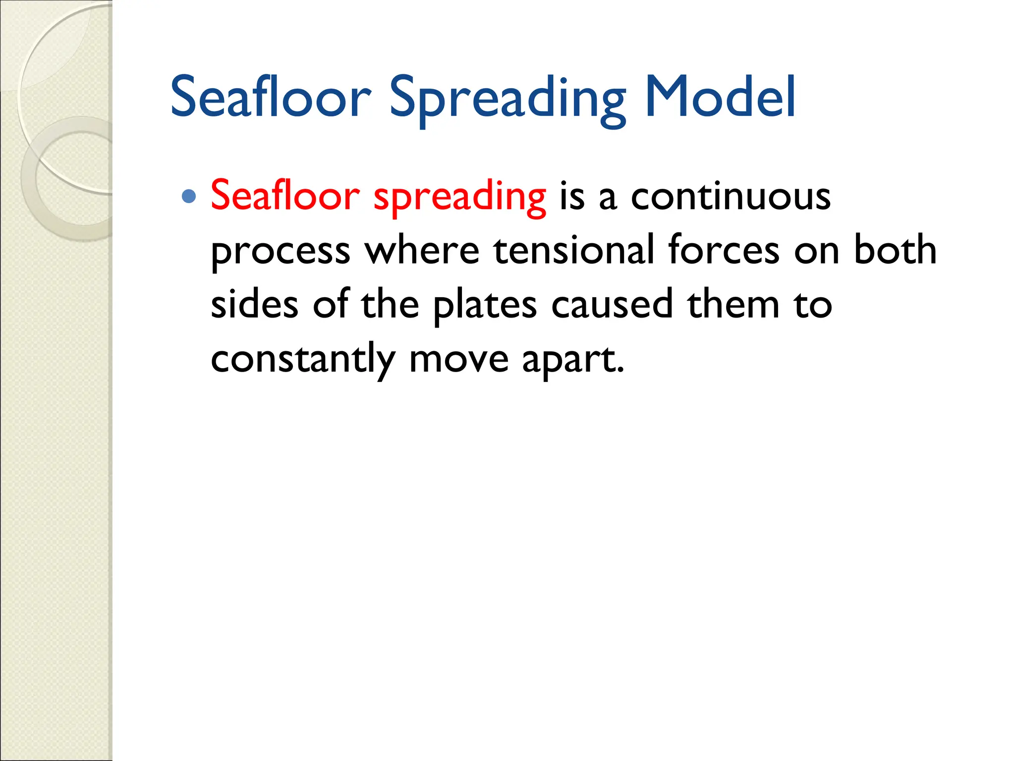 Seafloor Spreading Model
 Seafloor spreading is a continuous
process where tensional forces on both
sides of the plates caused them to
constantly move apart.
 