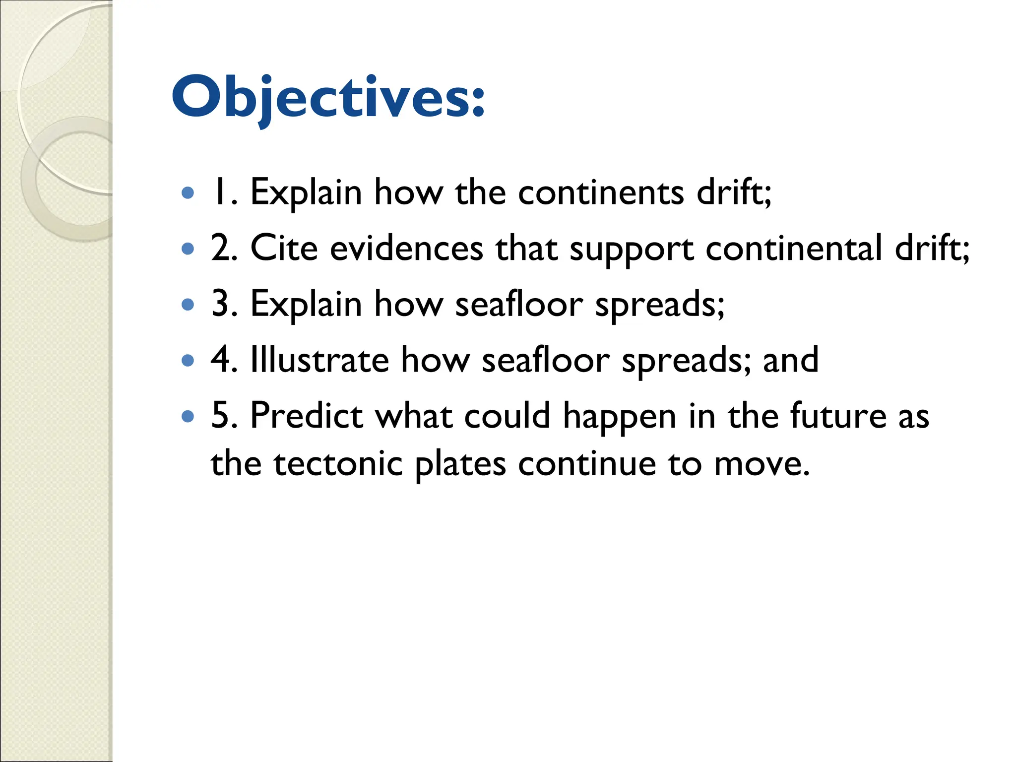 Objectives:
 1. Explain how the continents drift;
 2. Cite evidences that support continental drift;
 3. Explain how seafloor spreads;
 4. Illustrate how seafloor spreads; and
 5. Predict what could happen in the future as
the tectonic plates continue to move.
 