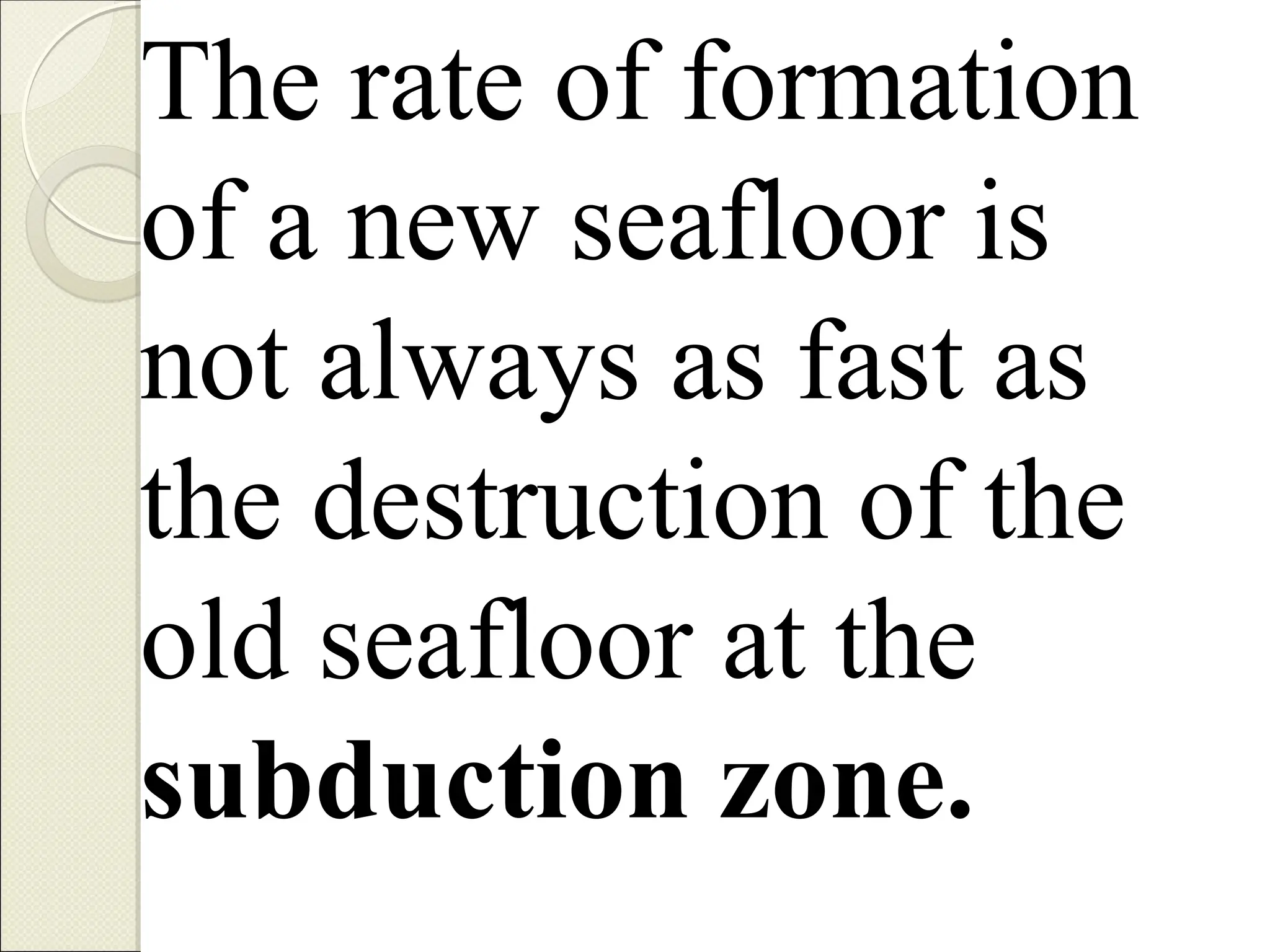The rate of formation
of a new seafloor is
not always as fast as
the destruction of the
old seafloor at the
subduction zone.
 