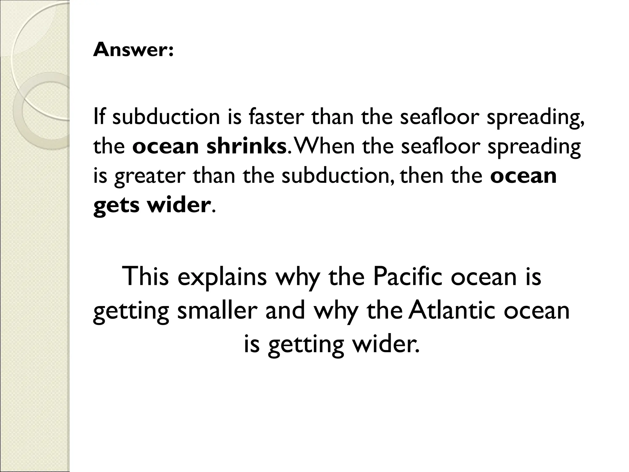 If subduction is faster than the seafloor spreading,
the ocean shrinks.When the seafloor spreading
is greater than the subduction, then the ocean
gets wider.
Answer:
This explains why the Pacific ocean is
getting smaller and why the Atlantic ocean
is getting wider.
 