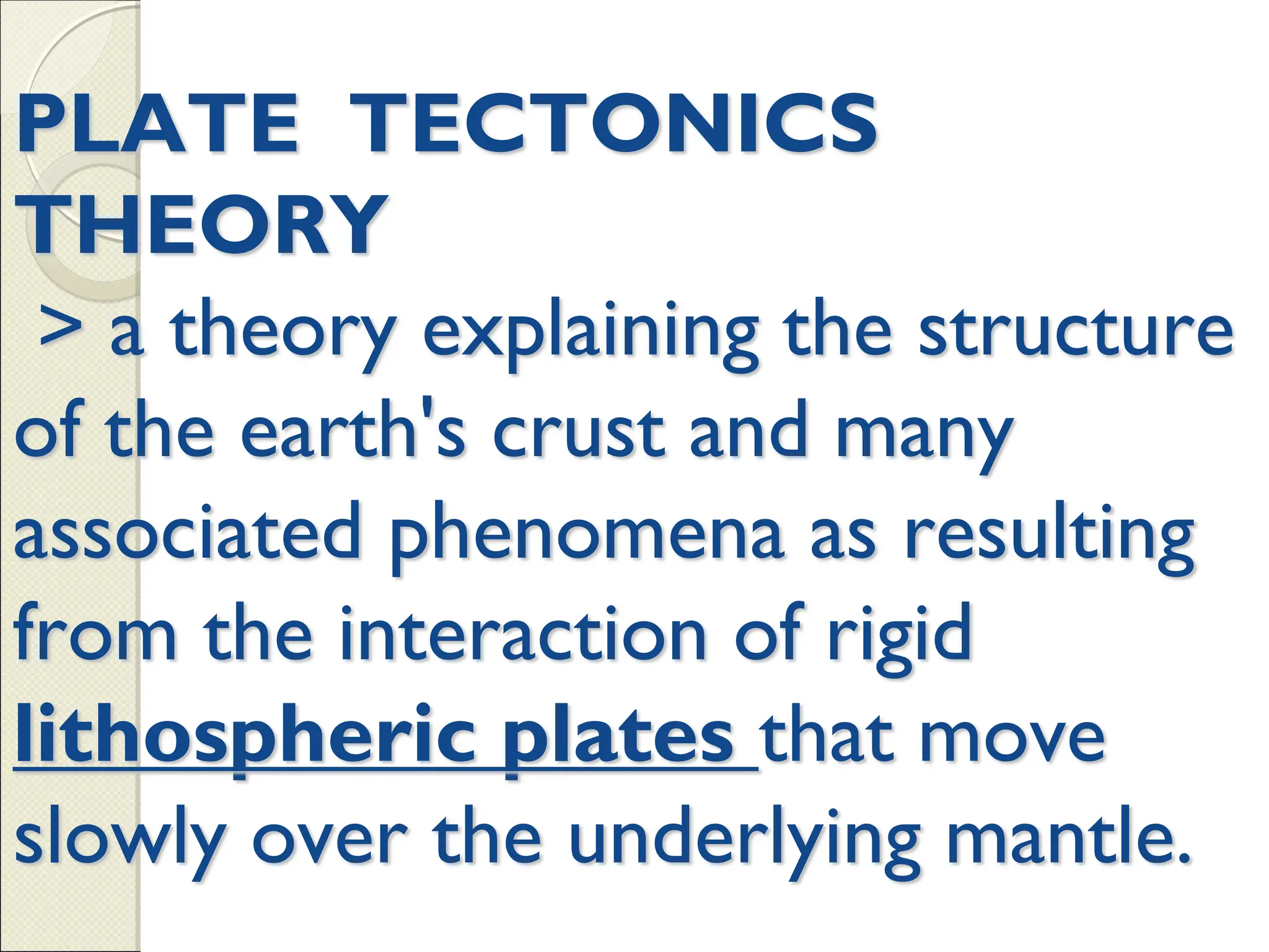 PLATE TECTONICS
THEORY
> a theory explaining the structure
of the earth's crust and many
associated phenomena as resulting
from the interaction of rigid
lithospheric plates that move
slowly over the underlying mantle.
 