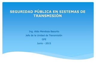 SEGURIDAD PÚBLICA EN SISTEMAS DE
TRANSMISIÓN
Ing. Aldo Mendoza Basurto
Jefe de la Unidad de Transmisión
GFE
Junio - 2015
 