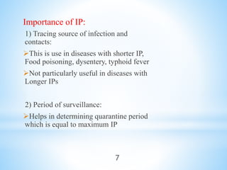Importance of IP:
1) Tracing source of infection and
contacts:
This is use in diseases with shorter IP,
Food poisoning, dysentery, typhoid fever
Not particularly useful in diseases with
Longer IPs
2) Period of surveillance:
Helps in determining quarantine period
which is equal to maximum IP
7
 
