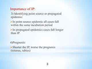 Importance of IP:
3) Identifying point source or propagated
epidemic:
In point source epidemic all cases fall
within the same incubation period
In propagated epidemics cases fall longer
than IP
4)Prognosis:
Shorter the IP, worse the prognosis
(tetanus, rabies)
8
 