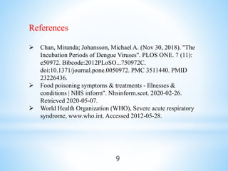 References
 Chan, Miranda; Johansson, Michael A. (Nov 30, 2018). "The
Incubation Periods of Dengue Viruses". PLOS ONE. 7 (11):
e50972. Bibcode:2012PLoSO...750972C.
doi:10.1371/journal.pone.0050972. PMC 3511440. PMID
23226436.
 Food poisoning symptoms & treatments - Illnesses &
conditions | NHS inform". Nhsinform.scot. 2020-02-26.
Retrieved 2020-05-07.
 World Health Organization (WHO), Severe acute respiratory
syndrome, www.who.int. Accessed 2012-05-28.
9
 