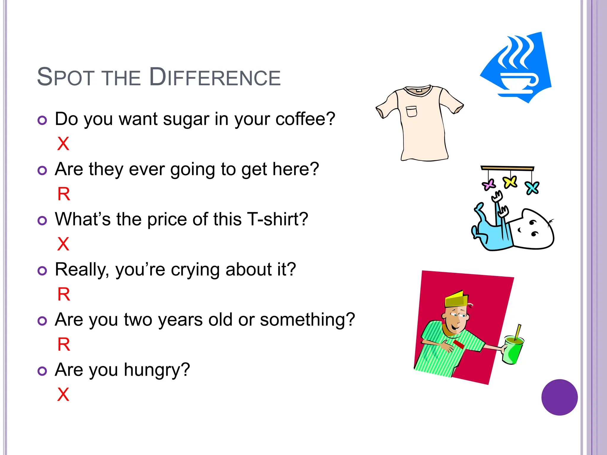 SPOT THE DIFFERENCE
 Do you want sugar in your coffee?
X
 Are they ever going to get here?
R
 What’s the price of this T-shirt?
X
 Really, you’re crying about it?
R
 Are you two years old or something?
R
 Are you hungry?
X
 