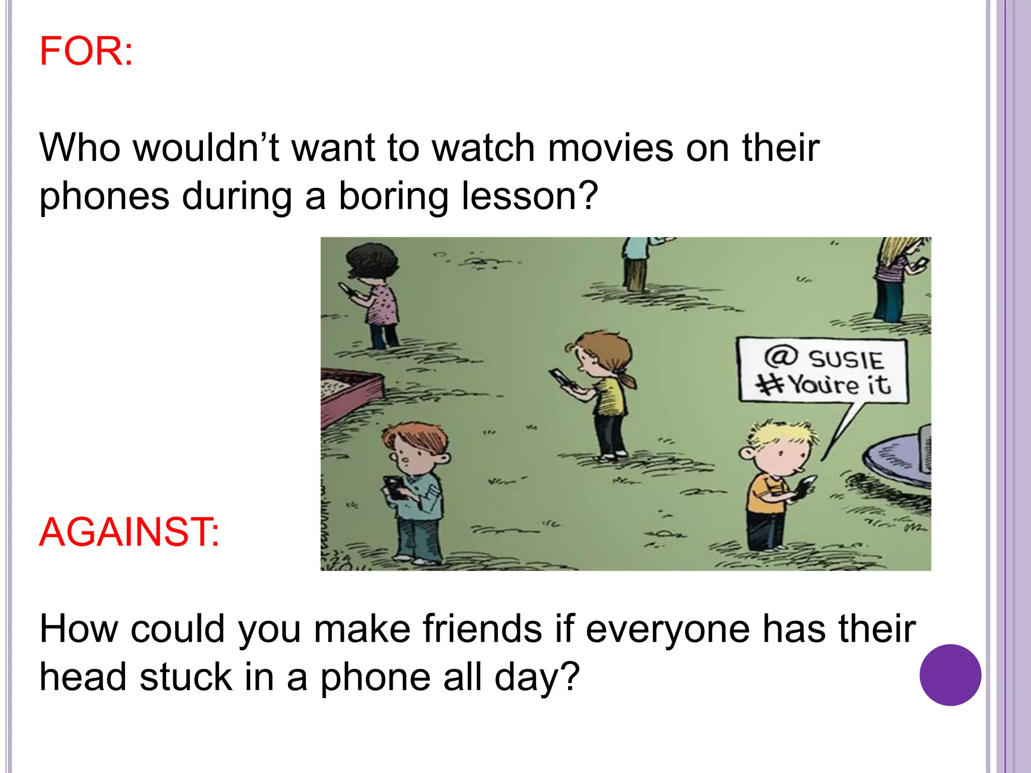 FOR:
Who wouldn’t want to watch movies on their
phones during a boring lesson?
AGAINST:
How could you make friends if everyone has their
head stuck in a phone all day?
 