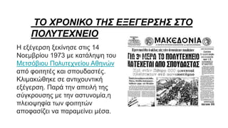 ΤΟ ΧΡΟΝΙΚΟ ΤΗΣ ΕΞΕΓΕΡΣΗΣ ΣΤΟ
ΠΟΛΥΤΕΧΝΕΙΟ
Η εξέγερση ξεκίνησε στις 14
Νοεμβρίου 1973 με κατάληψη του
Μετσόβιου Πολυτεχνείου Αθηνών
από φοιτητές και σπουδαστές.
Κλιμακώθηκε σε αντιχουντική
εξέγερση. Παρά την απειλή της
σύγκρουσης με την αστυνομία,η
πλειοψηφία των φοιτητών
αποφασίζει να παραμείνει μέσα.
 