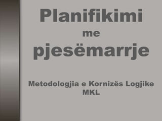 Planifikimi
me
pjesëmarrje
Metodologjia e Kornizës Logjike
MKL
 