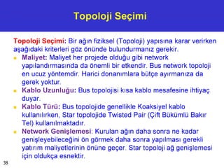 Topoloji Seçimi
Topoloji Seçimi: Bir ağın fiziksel (Topoloji) yapısına karar verirken
aşağıdaki kriterleri göz önünde bulundurmanız gerekir.
■ Maliyet: Maliyet her projede olduğu gibi network
yapılandırmasında da önemli bir etkendir. Bus network topoloji
en ucuz yöntemdir. Harici donanımlara bütçe ayırmanıza da
gerek yoktur.
■ Kablo Uzunluğu: Bus topolojisi kısa kablo mesafesine ihtiyaç
duyar.
■ Kablo Türü: Bus topolojide genellikle Koaksiyel kablo
kullanılırken, Star topolojide Twisted Pair (Çift Bükümlü Bakır
Tel) kullanılmaktadır.
■ Network Genişlemesi: Kurulan ağın daha sonra ne kadar
genişleyebileceğini ön görmek daha sonra yapılması gerekli
yatırım maliyetlerinin önüne geçer. Star topoloji ağ genişlemesi
için oldukça esnektir.
38
 