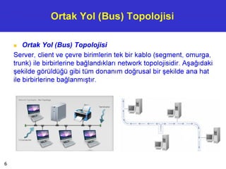 Ortak Yol (Bus) Topolojisi
■ Ortak Yol (Bus) Topolojisi
Server, client ve çevre birimlerin tek bir kablo (segment, omurga,
trunk) ile birbirlerine bağlandıkları network topolojisidir. Aşağıdaki
şekilde görüldüğü gibi tüm donanım doğrusal bir şekilde ana hat
ile birbirlerine bağlanmıştır.
6
 