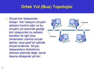 Ortak Yol (Bus) Topolojisi
■ Sinyal tüm istasyonları
dolaşır. Her istasyon sinyalin
adresini kontrol eder ve bu
sinyalin yol üzerinde geçtiği
tüm istasyonlar bu adresin
kendileri ile ilgili olup
olmamaları üzerine sinyali
işlerler veya pasif bir şekilde
sinyali bırakırlar. Sinyal,
istasyonların birbirlerine
iletmesi şeklinde değil, kendi
başına dolaşarak yol alır.
7
 
