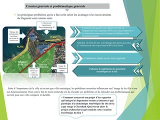 Constat générale et problématique générale
 les principaux problèmes qu'on a fait sortir selon les avantage et les inconvénients
du fragment sont comme suite:
L’isolement du quartier par rapport a la ville et
l'implantation des logements LSP d’une façon aléatoire et
ne fournissent aucun service pour les habitants ni des
installations public .
L’étalement urbain sur les terres agricole
4
1
L’absence d'exploitation des potentiels
touristiques sur le site
Abandon du front de mer, et le Manque des percés qui mène
a l’ intérieure de site et qui relier la RN11et le Nord
risque de
l’étalement
urbain
L’absence des
équipements
d'accompagnement du
logement L.S.P
Manque des
infrastructure
touristique
au niveau du
front de mer
Manque des
percés qui
mène a
l’ intérieure
de site
Suite à l’importance de la ville et en tant que ville touristique, les problèmes ressorties influencent sur l’image de la ville et sur
son fonctionnement. Pour cela le but de notre recherche est de résoudre ces problèmes et de répondre aux problématiques qui
suivent pour une ville compacte et durable.
- Comment concevoir un projet d’éco quartier
qui intègre les logements sociaux existants et qui
participe à la dynamique touristique du site de la
cape rouge à Cherchell. Quel serait alors le
projet architectural qui soutient cette vocation
touristique du lieu ?
2
3
4
 