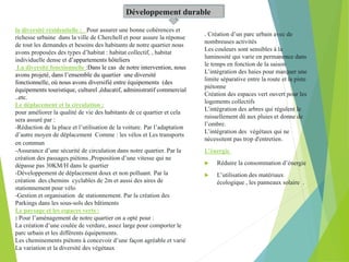 Développement durable
la diversité résidentielle : Pour assurer une bonne cohérences et
richesse urbaine dans la ville de Cherchell et pour assure la réponse
de tout les demandes et besoins des habitants de notre quartier nous
avons proposées des types d’habitat : habitat collectif, , habitat
individuelle dense et d’appartements hôteliers
La diversité fonctionnelle :Dans le cas de notre intervention, nous
avons projeté, dans l’ensemble du quartier une diversité
fonctionnelle, où nous avons diversifié entre équipements (des
équipements touristique, culturel ,éducatif, administratif commercial
..etc.
Le déplacement et la circulation :
pour améliorer la qualité de vie des habitants de ce quartier et cela
sera assuré par :
-Réduction de la place et l’utilisation de la voiture. Par l’adaptation
d’autre moyen de déplacement Comme : les vélos et Les transports
en commun
-Assurance d’une sécurité de circulation dans notre quartier. Par la
création des passages piétons ,Proposition d’une vitesse qui ne
dépasse pas 30KM/H dans le quartier
-Développement de déplacement doux et non polluant. Par la
création des chemins cyclables de 2m et aussi des aires de
stationnement pour vélo
-Gestion et organisation de stationnement. Par la création des
Parkings dans les sous-sols des bâtiments
Le paysage et les espaces verts :
: Pour l’aménagement de notre quartier on a opté pour :
La création d’une coulée de verdure, assez large pour comporter le
parc urbain et les différents équipements.
Les cheminements piétons à concevoir d’une façon agréable et varié
La variation et la diversité des végétaux
. Création d’un parc urbain avec de
nombreuses activités
Les couleurs sont sensibles à la
luminosité qui varie en permanence dans
le temps en fonction de la saison
L’intégration des haies pour marquer une
limite séparative entre la route et la piste
piétonne
Création des espaces vert ouvert pour les
logements collectifs
L’intégration des arbres qui régulent le
ruissellement dû aux pluies et donne de
l’ombre.
L’intégration des végétaux qui ne
nécessitent pas trop d'entretien.
L’énergie
 Réduire la consommation d’énergie
 L’utilisation des matériaux
écologique , les panneaux solaire .
 