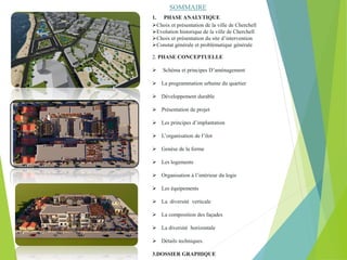 1. PHASE ANALYTIQUE
Choix et présentation de la ville de Cherchell
Evolution historique de la ville de Cherchell
Choix et présentation du site d’intervention
Constat générale et problématique générale
2. PHASE CONCEPTUELLE
 Schéma et principes D’aménagement
 La programmation urbaine du quartier
 Développement durable
 Présentation de projet
 Les principes d’implantation
 L’organisation de l’ilot
 Genèse de la forme
 Les logements
 Organisation à l’intérieur du logis
 Les équipements
 La diversité verticale
 La composition des façades
 La diversité horizontale
 Détails techniques.
3.DOSSIER GRAPHIQUE
SOMMAIRE
 
